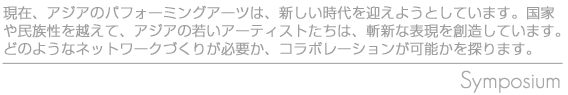 現在、アジアのパフォーミングアーツは、新しい時代を迎えようとしています。国家や民族性を越えて、アジアの若いアーティストたちは、斬新な表現を創造しています。どのようなネットワークづくりが必用か、コラボレーションが可能かを探ります。