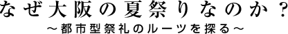 なぜ大阪の夏祭りなのか？～都市型祭礼のルーツを探る～ 