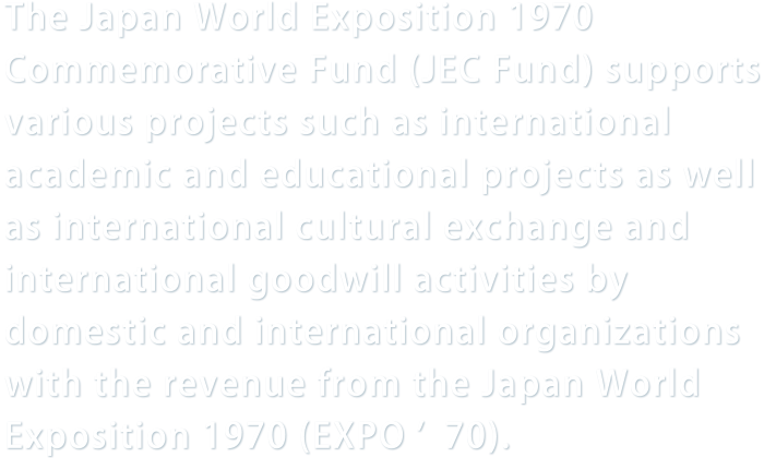 The Japan World Exposition 1970 Commemorative Fund (JEC Fund) supports various projects such as international academic and educational projects as well as international cultural exchange and international goodwill activities by domestic and international organizations with the revenue from the Japan World Exposition 1970 (EXPO ’70).