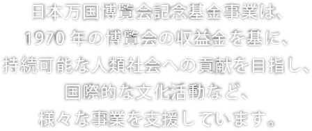 日本万国博覧会記念基金事業は、1970年の博覧会の収益金を基に、持続可能な人類社会への貢献を目指し、国際的な文化活動など、様々な事業を支援しています。