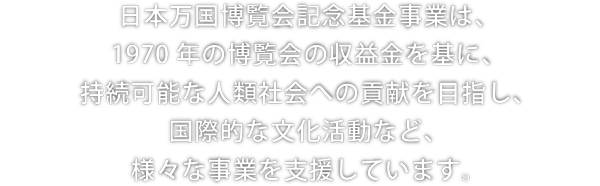 日本万国博覧会記念基金事業は、1970年の博覧会の収益金を基に、持続可能な人類社会への貢献を目指し、国際的な文化活動など、様々な事業を支援しています。