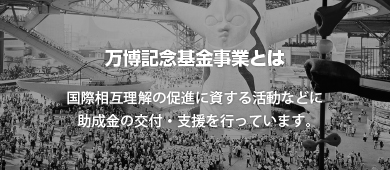 万博記念基金事業とは　国際相互理解の促進に資する活動などに助成金の交付・支援を行っています。